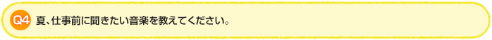 Q4. 夏、仕事前に聞きたい音楽を教えてください。