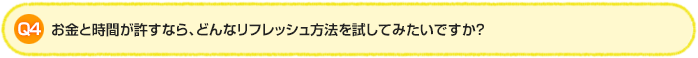 Q4.お金と時間が許すなら、どんなリフレッシュ方法を試してみたいですか？