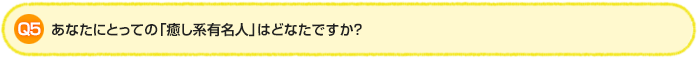 Q5.あなたにとっての「癒し系有名人」はどなたですか？