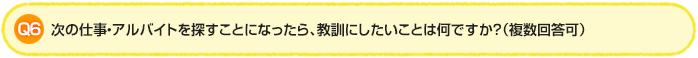 Q6.次の仕事・アルバイトを探すことになったら、教訓にしたいことは何ですか？（複数回答可）