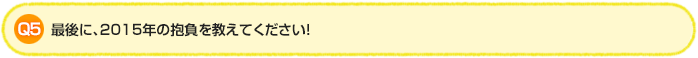 Q5. 最後に、2015年の抱負を教えてください!