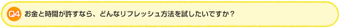 Q4.お金と時間が許すなら、どんなリフレッシュ方法を試したいですか？
