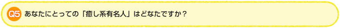 Q5.あなたにとっての「癒し系有名人」はどなたですか？