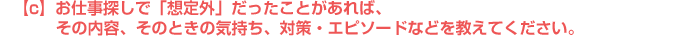 c)お仕事探しで「想定外」だったことがあれば、その内容、そのときの気持ち、対策・エピソードなどを教えてください。