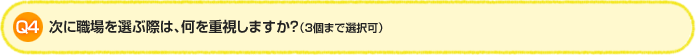 > Q4.次に職場を選ぶ際は、何を重視しますか？（3個まで選択可）