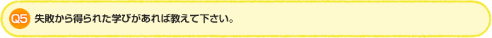 Q5. 失敗から得られた学びがあれば教えて下さい。