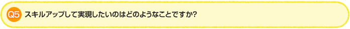 Q5. スキルアップして実現したいのはどのようなことですか?