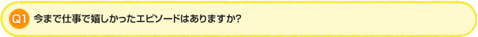 Q1. 今まで仕事で嬉しかったエピソードはありますか？