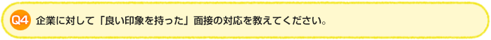 Q4.企業に対して「良い印象を持った」面接の対応を教えてください。