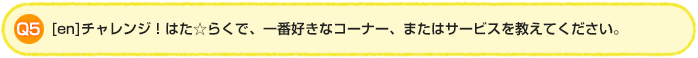 Q5.[en]チャレンジ！はた☆らくで、一番好きなコーナー、またはサービスを教えてください。