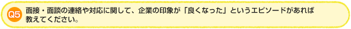 Q5.面接・面談の連絡や対応に関して、企業の印象が「良くなった」というエピソードがあれば教えてください。