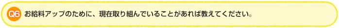 Q6.お給料アップのために、現在取り組んでいることがあれば教えてください。