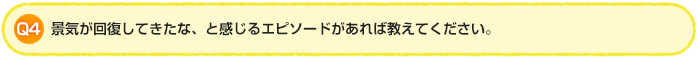 Q4 景気が回復してきたな、と感じるエピソードがあれば教えてください。