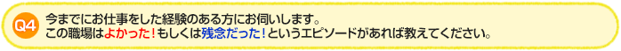Q4.今までにお仕事をした経験のある方にお伺いします。この職場はよかった！もしくは残念だった！というエピソードがあれば教えてください。